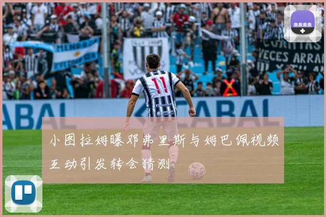 小图拉姆曝邓弗里斯与姆巴佩视频互动引发转会猜测