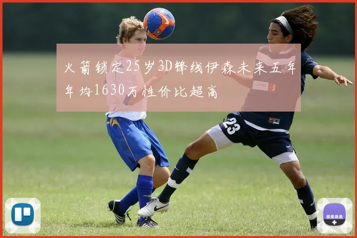 火箭锁定25岁3D锋线伊森未来五年年均1630万性价比超高