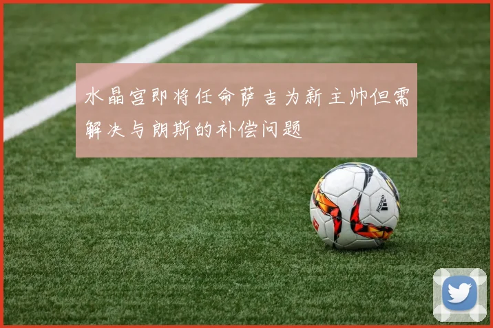 水晶宫即将任命萨吉为新主帅但需解决与朗斯的补偿问题