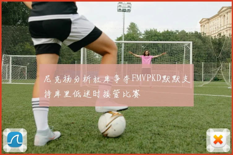 尼克杨分析杜库争夺FMVPKD默默支持库里低迷时接管比赛