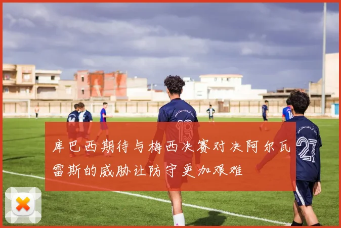 库巴西期待与梅西决赛对决阿尔瓦雷斯的威胁让防守更加艰难