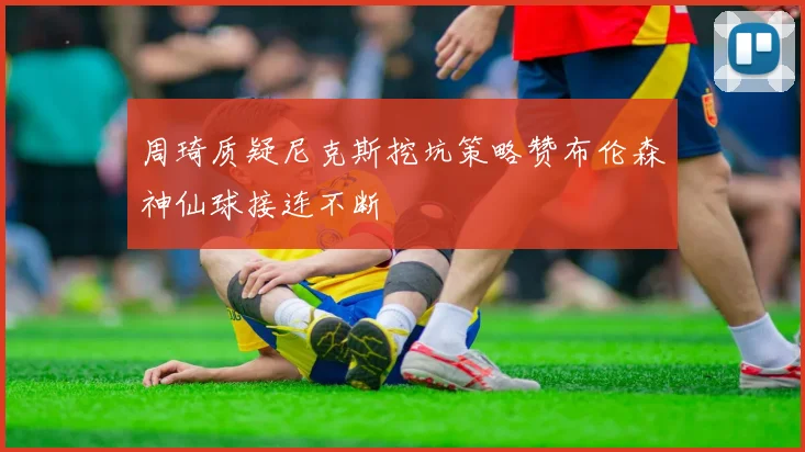 周琦质疑尼克斯挖坑策略赞布伦森神仙球接连不断