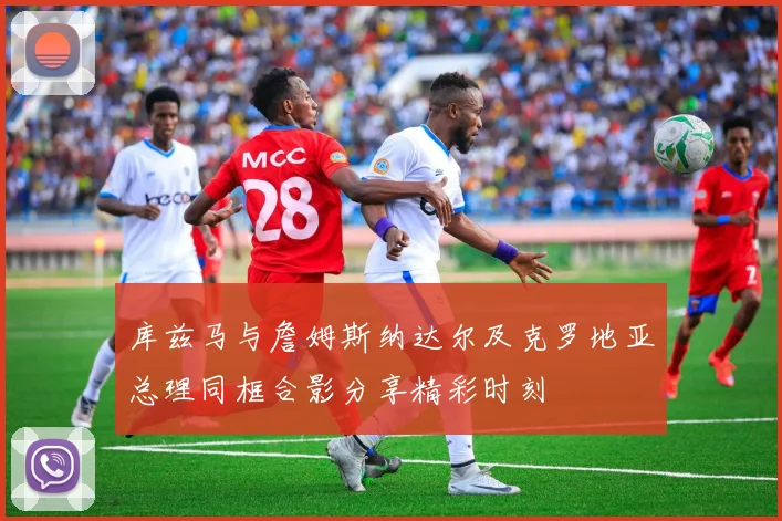 库兹马与詹姆斯纳达尔及克罗地亚总理同框合影分享精彩时刻