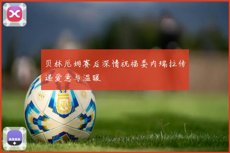 贝林厄姆赛后深情祝福委内瑞拉传递爱意与温暖