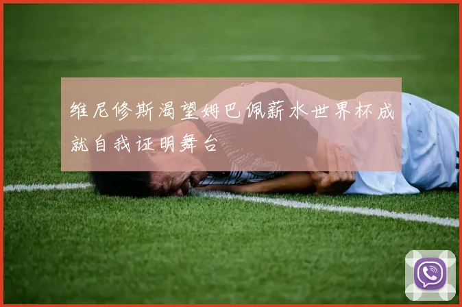 维尼修斯渴望姆巴佩薪水世界杯成就自我证明舞台