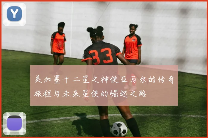 美加墨十二星之神使亚马尔的传奇旅程与未来星使的崛起之路