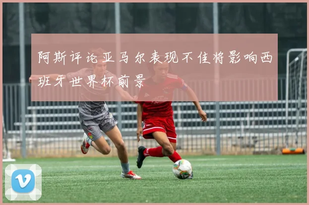 阿斯评论亚马尔表现不佳将影响西班牙世界杯前景