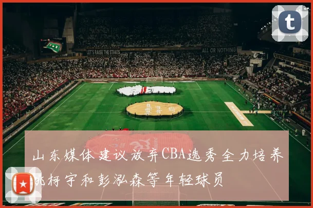 山东媒体建议放弃CBA选秀全力培养姚柯宇和彭泓森等年轻球员