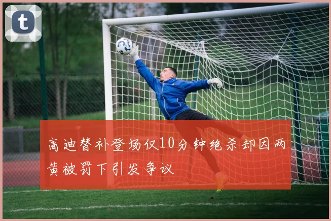 高迪替补登场仅10分钟绝杀却因两黄被罚下引发争议