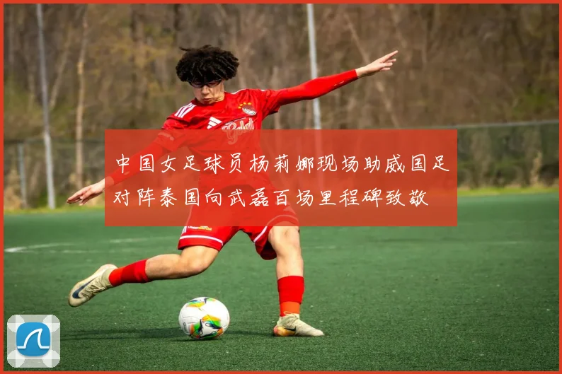 中国女足球员杨莉娜现场助威国足对阵泰国向武磊百场里程碑致敬