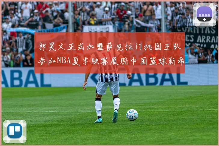 郭昊文正式加盟萨克拉门托国王队参加NBA夏季联赛展现中国篮球新希望
