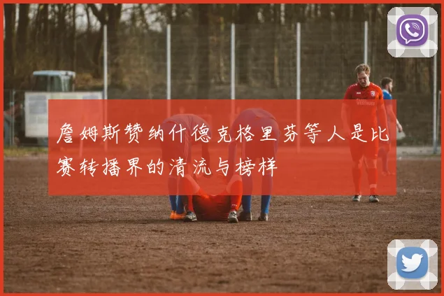 詹姆斯赞纳什德克格里芬等人是比赛转播界的清流与榜样