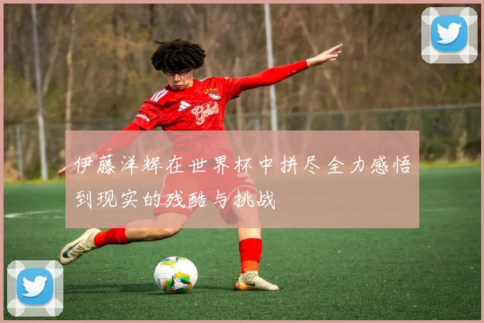 伊藤洋辉在世界杯中拼尽全力感悟到现实的残酷与挑战