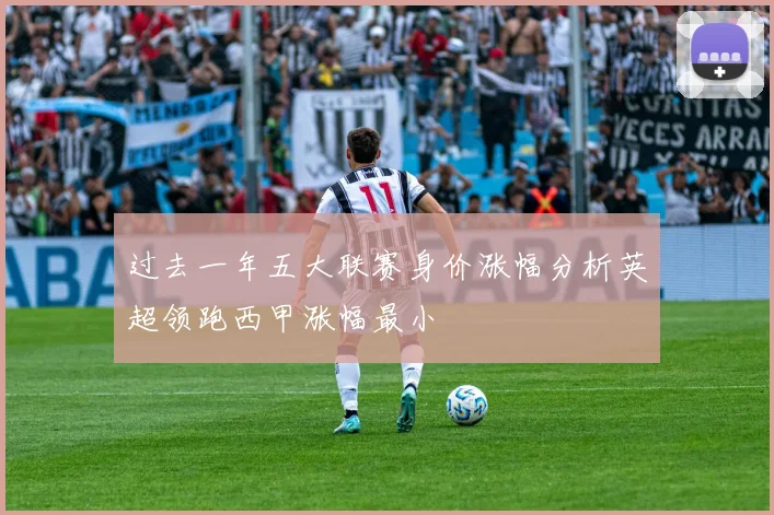 过去一年五大联赛身价涨幅分析英超领跑西甲涨幅最小